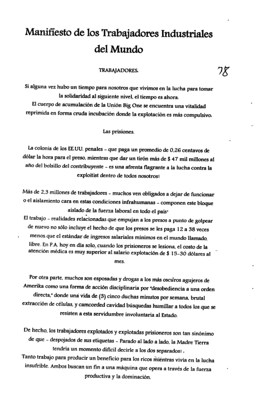 Manifiesto de los Trabajadores Industriales del Mundo TRABAJADORES. 8 Sialguna vez hubo un tiempo para nosotros que vivimos en Ia lucha para tomar 1a solidaridad alsiguiente nivel el tiempo es ahora. El cuerpo de acumulacisn de la Union Big One se encuentra una vitalidad reprimida en forma cruda incubacién donde Ia cxplotacion es ms compulsivo. Las prisiones. La colonia de los EE.UU. penales - que paga un promedio de 0,26 centavos de- dolarIa hora para cl preso.mientras que dar un tiém mis de $ 47 mil millones al o del bolsillo del contribuyente - e una afrenta flagrante a a lucha contra la explotit dentro de todos nosotros! Mas de 2.3 millones de trabajadores - muchos ven obligados a dejar de funcionar o ¢l alslamiento cara en estas condiciones infrahumanas - componen este blogue aislado de la fuerza laboral en todo e pais’ Eltrabajo - realicades relacionadas que empujan a los presos a punto de golpear de nuevo 1o sl incluye el hecho de que los presos se les paga 12 a 38 veces + menos que el estindar de ingresos salariales minimos en ¢l mundo llamado. libre. En PA. hoy en dia solo, cuando los prisioneros se lesiona, ¢l costo de la atencion médica es muy superior al salario explotacion de $ 1530 délares al Por otra part. muchos son esposadas y drogas alos miks osciros agujeros de Amerika como una forma de accién disciplinaria por desobediencia a uns orden directa. donde uns vida de (3) cinco duchas minutos por semana, brutal extraccin de células.y camcorded cavidad brsquedas humilla a todos os que se resisten a cta servidumbre involuntaria al Estado. "De hecho, lostrabajadores explotados y explotadas prisioneros son tan sinnimo. de que - despojads de susctiquetas - Parado al ado a lado.Ia Madre Tierra tendria un momento dificil decirle a los dos separados! “Tanto trabajo para producir un beneficio para ls ricos féntras vivia cn I lucha insuftible. Ambos buscan un fin a una miquina que opera a través de Ia fuerza productiva y a dominacién.